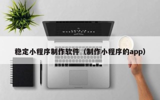 克拉玛依稳定小程序制作软件（制作小程序的app）