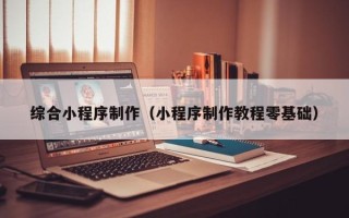 克拉玛依综合小程序制作（小程序制作教程零基础）