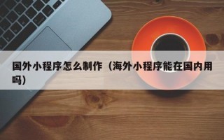 克拉玛依国外小程序怎么制作（海外小程序能在国内用吗）